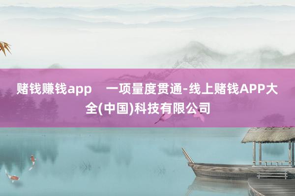 赌钱赚钱app    一项量度贯通-线上赌钱APP大全(中国)科技有限公司