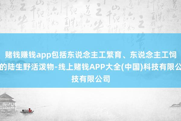 赌钱赚钱app包括东说念主工繁育、东说念主工饲养的陆生野活泼物-线上赌钱APP大全(中国)科技有限公司