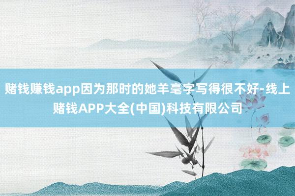 赌钱赚钱app因为那时的她羊毫字写得很不好-线上赌钱APP大全(中国)科技有限公司