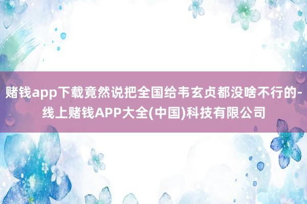 赌钱app下载竟然说把全国给韦玄贞都没啥不行的-线上赌钱APP大全(中国)科技有限公司