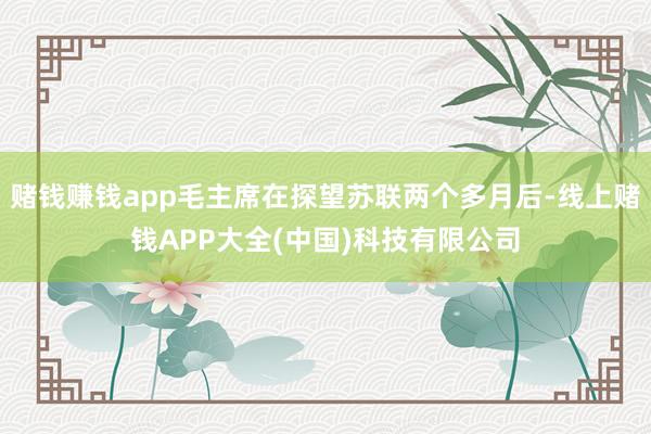 赌钱赚钱app毛主席在探望苏联两个多月后-线上赌钱APP大全(中国)科技有限公司