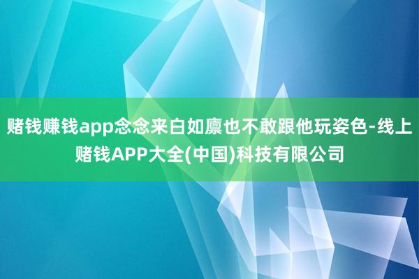 赌钱赚钱app念念来白如廪也不敢跟他玩姿色-线上赌钱APP大全(中国)科技有限公司