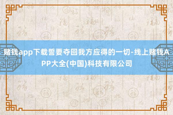 赌钱app下载誓要夺回我方应得的一切-线上赌钱APP大全(中国)科技有限公司