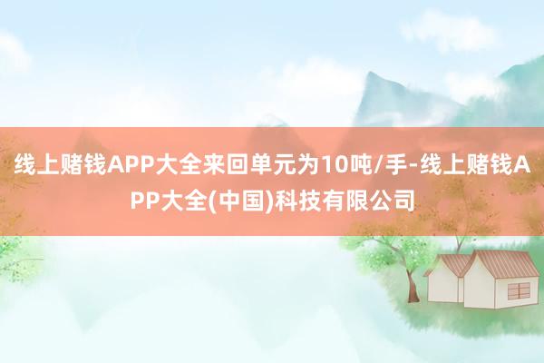 线上赌钱APP大全来回单元为10吨/手-线上赌钱APP大全(中国)科技有限公司