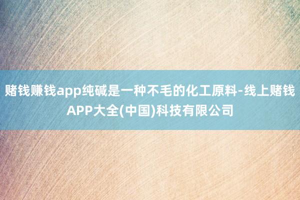 赌钱赚钱app纯碱是一种不毛的化工原料-线上赌钱APP大全(中国)科技有限公司