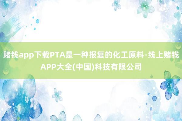 赌钱app下载PTA是一种报复的化工原料-线上赌钱APP大全(中国)科技有限公司