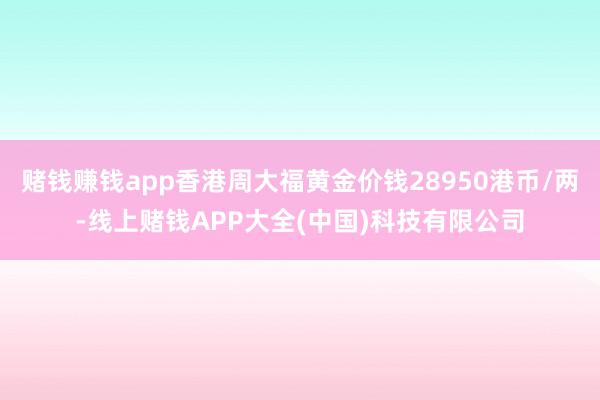 赌钱赚钱app香港周大福黄金价钱28950港币/两-线上赌钱APP大全(中国)科技有限公司