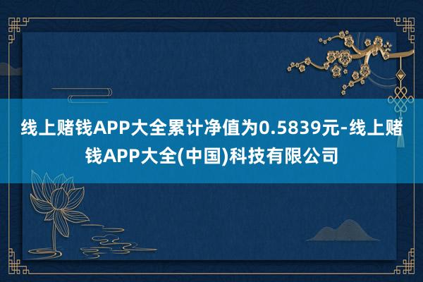 线上赌钱APP大全累计净值为0.5839元-线上赌钱APP大全(中国)科技有限公司