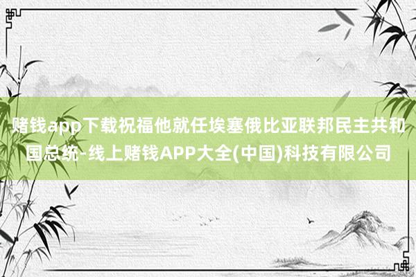 赌钱app下载祝福他就任埃塞俄比亚联邦民主共和国总统-线上赌钱APP大全(中国)科技有限公司