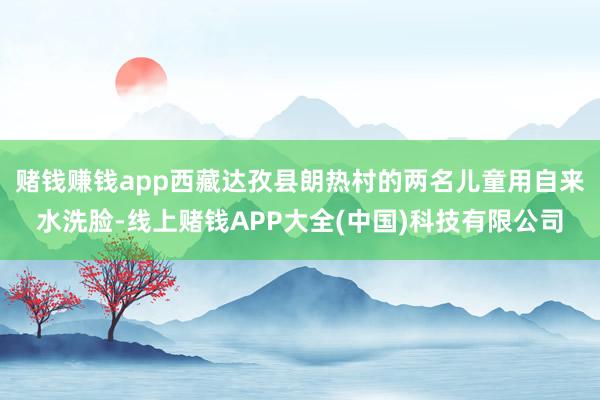 赌钱赚钱app西藏达孜县朗热村的两名儿童用自来水洗脸-线上赌钱APP大全(中国)科技有限公司