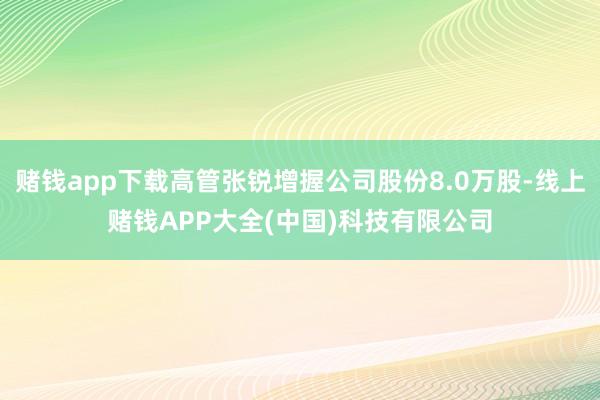 赌钱app下载高管张锐增握公司股份8.0万股-线上赌钱APP大全(中国)科技有限公司