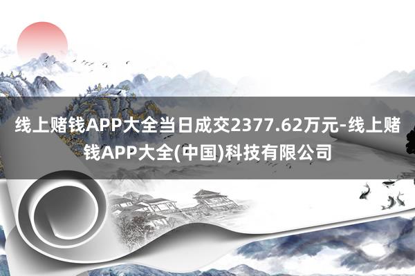 线上赌钱APP大全当日成交2377.62万元-线上赌钱APP大全(中国)科技有限公司