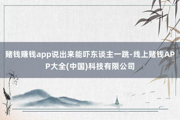 赌钱赚钱app说出来能吓东谈主一跳-线上赌钱APP大全(中国)科技有限公司