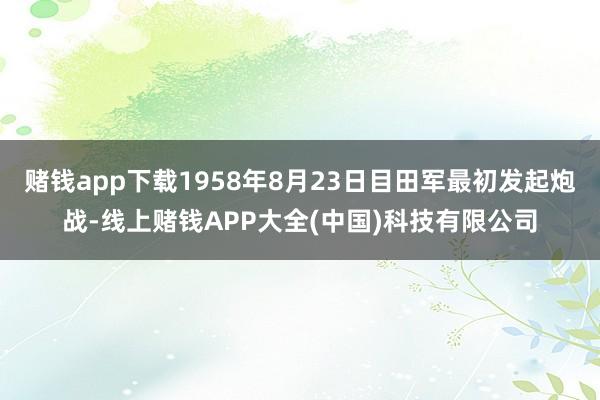 赌钱app下载1958年8月23日目田军最初发起炮战-线上赌钱APP大全(中国)科技有限公司