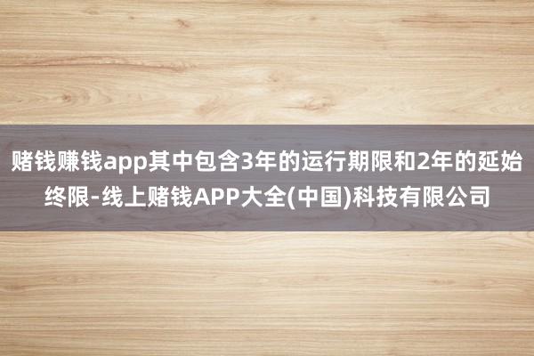 赌钱赚钱app其中包含3年的运行期限和2年的延始终限-线上赌钱APP大全(中国)科技有限公司