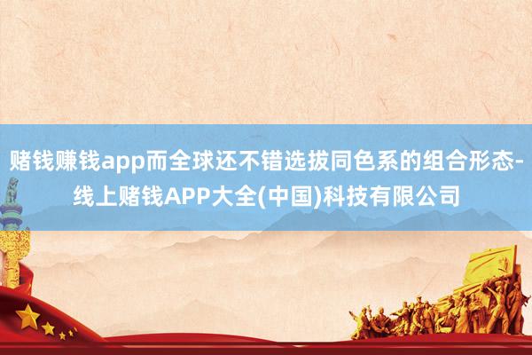 赌钱赚钱app而全球还不错选拔同色系的组合形态-线上赌钱APP大全(中国)科技有限公司