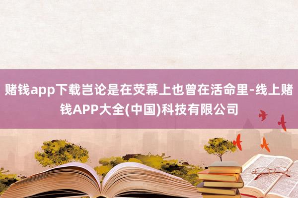 赌钱app下载岂论是在荧幕上也曾在活命里-线上赌钱APP大全(中国)科技有限公司