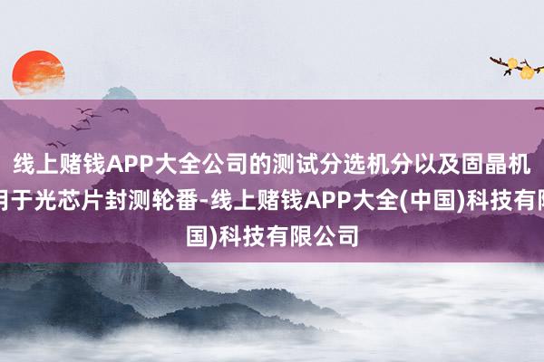 线上赌钱APP大全公司的测试分选机分以及固晶机均可用于光芯片封测轮番-线上赌钱APP大全(中国)科技有限公司