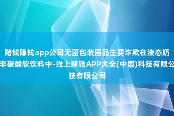 赌钱赚钱app公司无菌包装居品主要诈欺在液态奶和非碳酸软饮料中-线上赌钱APP大全(中国)科技有限公司