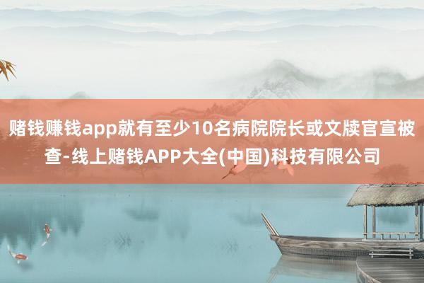 赌钱赚钱app就有至少10名病院院长或文牍官宣被查-线上赌钱APP大全(中国)科技有限公司