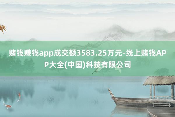 赌钱赚钱app成交额3583.25万元-线上赌钱APP大全(中国)科技有限公司