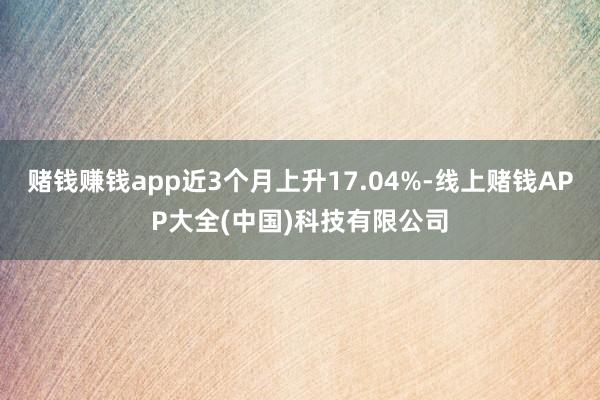 赌钱赚钱app近3个月上升17.04%-线上赌钱APP大全(中国)科技有限公司