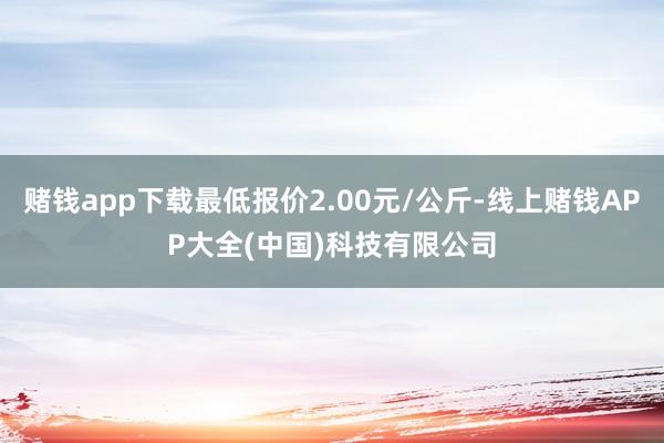 赌钱app下载最低报价2.00元/公斤-线上赌钱APP大全(中国)科技有限公司