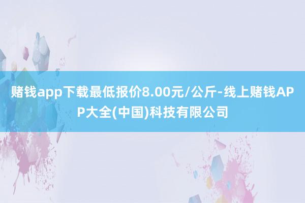 赌钱app下载最低报价8.00元/公斤-线上赌钱APP大全(中国)科技有限公司