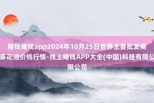 赌钱赚钱app2024年10月25日世界主要批发商场葵花油价钱行情-线上赌钱APP大全(中国)科技有限公司