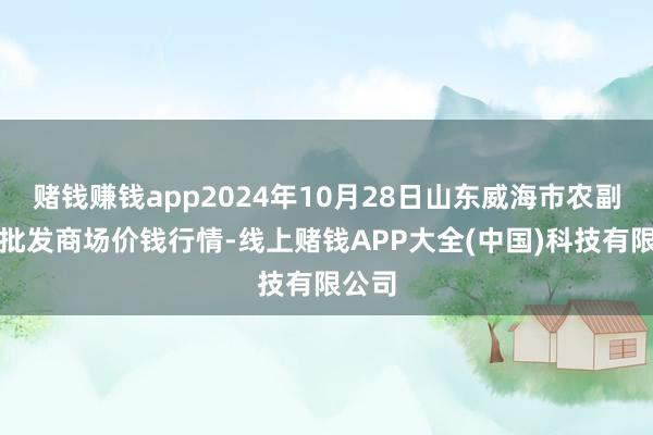 赌钱赚钱app2024年10月28日山东威海市农副家具批发商场价钱行情-线上赌钱APP大全(中国)科技有限公司