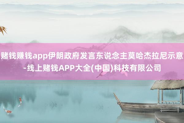 赌钱赚钱app伊朗政府发言东说念主莫哈杰拉尼示意-线上赌钱APP大全(中国)科技有限公司