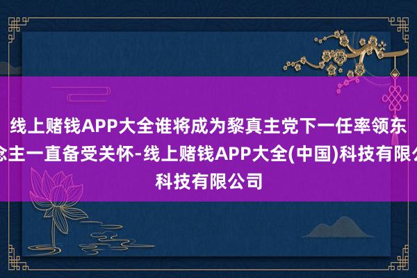 线上赌钱APP大全谁将成为黎真主党下一任率领东说念主一直备受关怀-线上赌钱APP大全(中国)科技有限公司