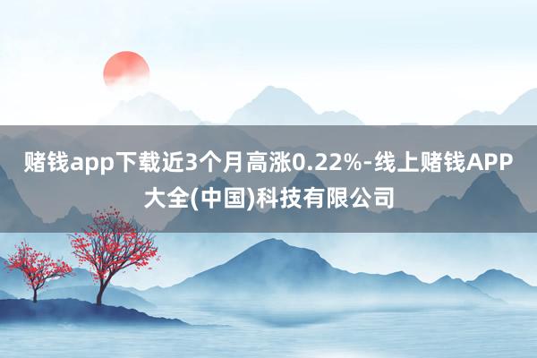 赌钱app下载近3个月高涨0.22%-线上赌钱APP大全(中国)科技有限公司