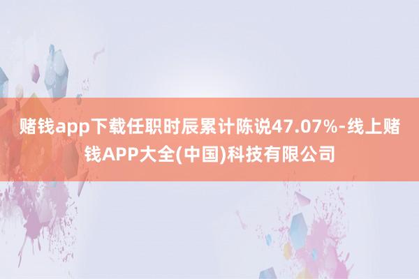 赌钱app下载任职时辰累计陈说47.07%-线上赌钱APP大全(中国)科技有限公司