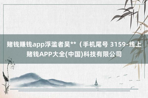 赌钱赚钱app浮滥者吴**（手机尾号 3159-线上赌钱APP大全(中国)科技有限公司