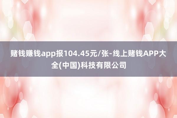 赌钱赚钱app报104.45元/张-线上赌钱APP大全(中国)科技有限公司