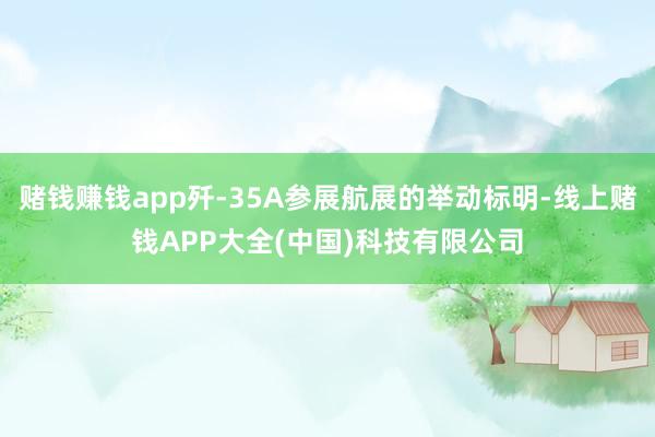 赌钱赚钱app歼-35A参展航展的举动标明-线上赌钱APP大全(中国)科技有限公司