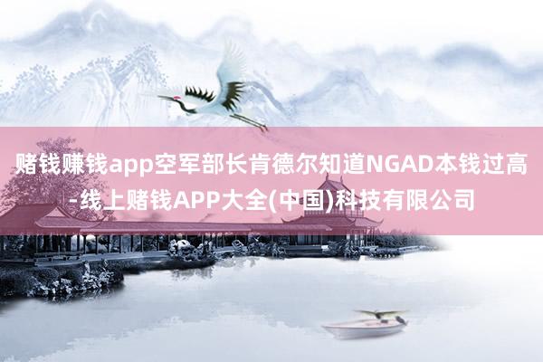 赌钱赚钱app空军部长肯德尔知道NGAD本钱过高-线上赌钱APP大全(中国)科技有限公司