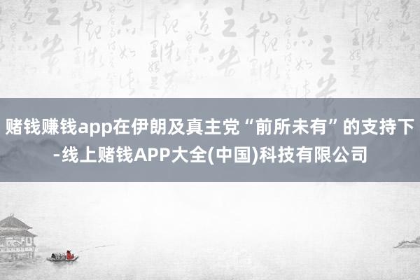 赌钱赚钱app在伊朗及真主党“前所未有”的支持下-线上赌钱APP大全(中国)科技有限公司