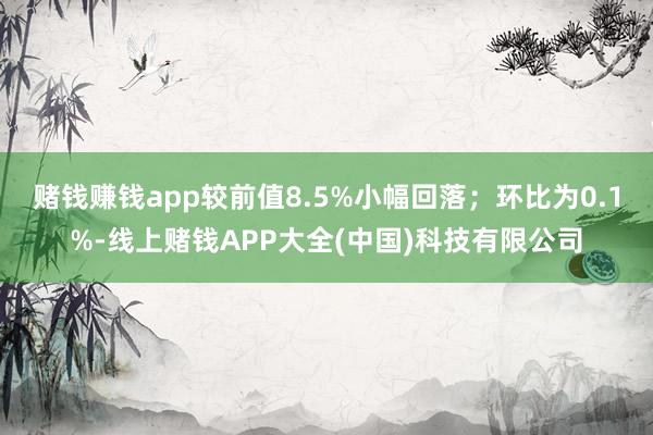 赌钱赚钱app较前值8.5%小幅回落；环比为0.1%-线上赌钱APP大全(中国)科技有限公司