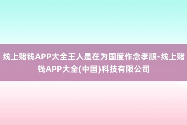 线上赌钱APP大全王人是在为国度作念孝顺-线上赌钱APP大全(中国)科技有限公司