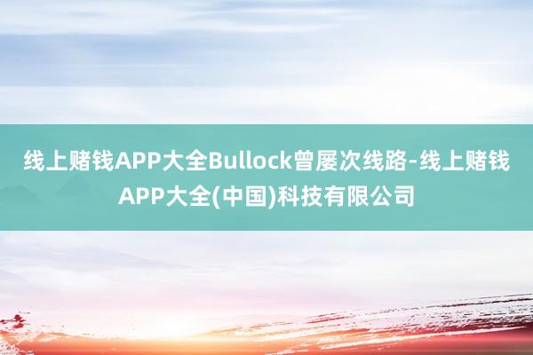 线上赌钱APP大全Bullock曾屡次线路-线上赌钱APP大全(中国)科技有限公司