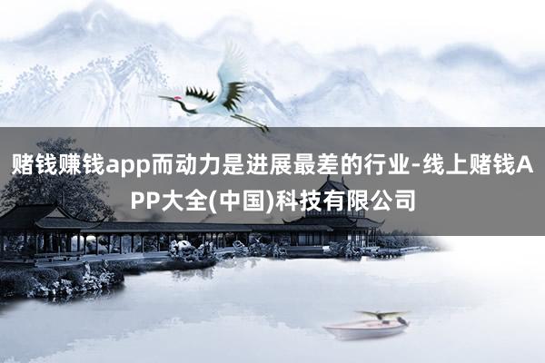 赌钱赚钱app而动力是进展最差的行业-线上赌钱APP大全(中国)科技有限公司