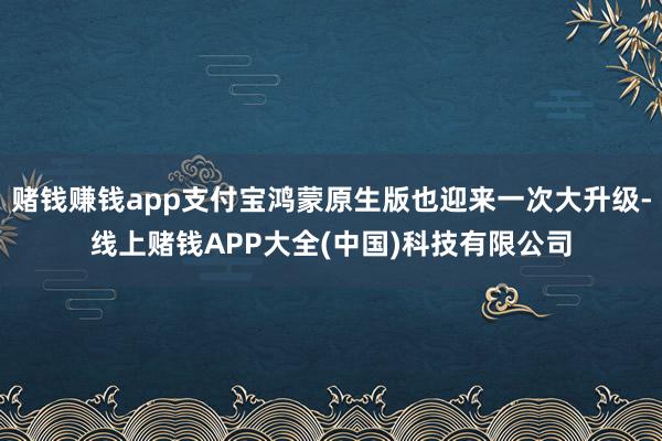 赌钱赚钱app支付宝鸿蒙原生版也迎来一次大升级-线上赌钱APP大全(中国)科技有限公司