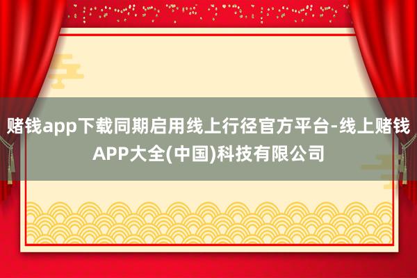 赌钱app下载同期启用线上行径官方平台-线上赌钱APP大全(中国)科技有限公司