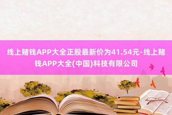 线上赌钱APP大全正股最新价为41.54元-线上赌钱APP大全(中国)科技有限公司