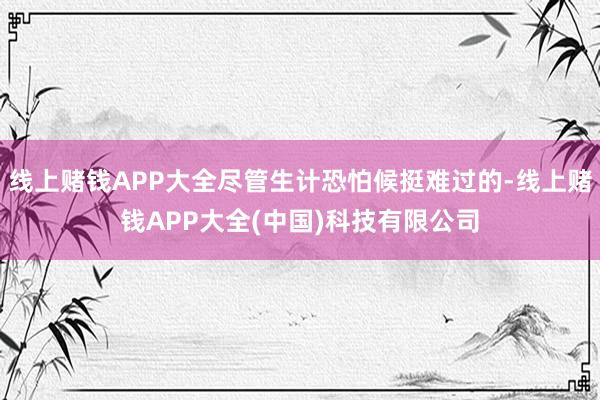 线上赌钱APP大全尽管生计恐怕候挺难过的-线上赌钱APP大全(中国)科技有限公司