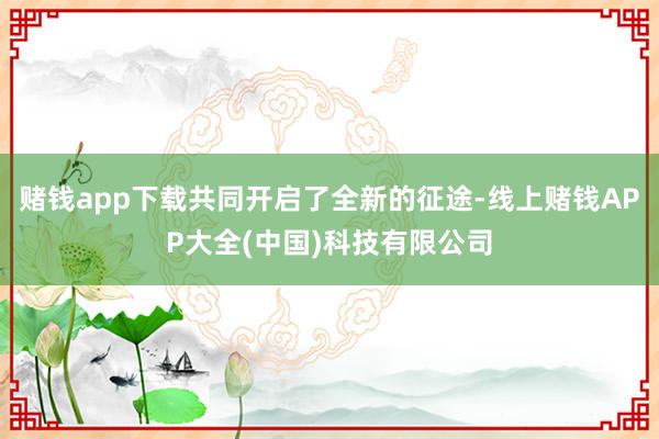 赌钱app下载共同开启了全新的征途-线上赌钱APP大全(中国)科技有限公司