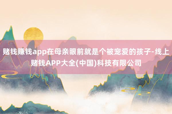 赌钱赚钱app在母亲眼前就是个被宠爱的孩子-线上赌钱APP大全(中国)科技有限公司