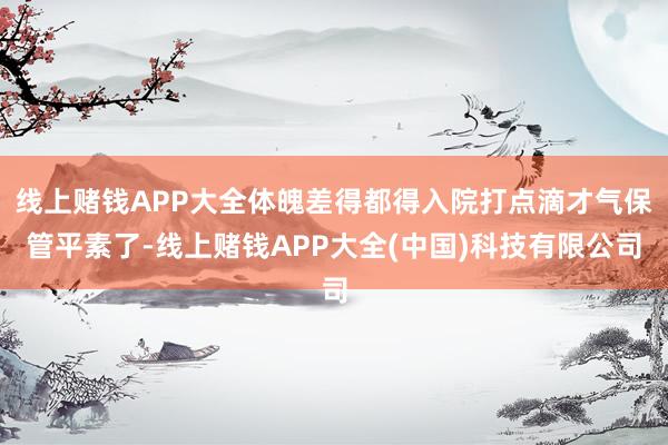 线上赌钱APP大全体魄差得都得入院打点滴才气保管平素了-线上赌钱APP大全(中国)科技有限公司